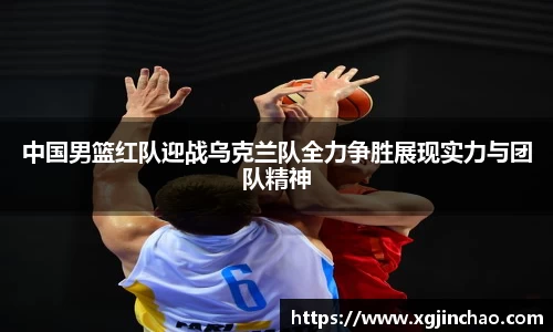 中国男篮红队迎战乌克兰队全力争胜展现实力与团队精神